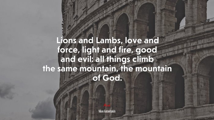 Lions and Lambs, love and force, light and fire, good and evil: all things climb the same mountain, the mountain of God. | Nikos Kazantzakis quote
