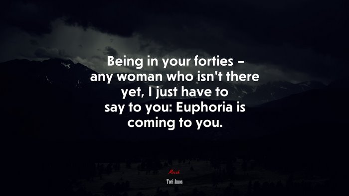 Being in your forties – any woman who isn’t there yet, I just have to say to you: Euphoria is coming to you. | Tori Amos quote