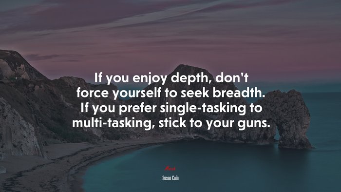If you enjoy depth, don’t force yourself to seek breadth. If you prefer single-tasking to multi-tasking, stick to your guns. | Susan Cain quote