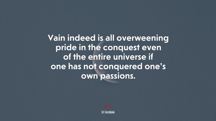 Vain indeed is all overweening pride in the conquest even of the entire universe if one has not conquered one’s own passions. | Sri Aurobindo quote