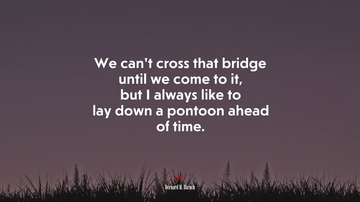 We can’t cross that bridge until we come to it, but I always like to lay down a pontoon ahead of time. | Bernard M. Baruch quote