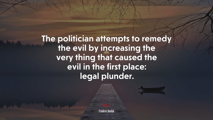 The politician attempts to remedy the evil by increasing the very thing that caused the evil in the first place: legal plunder. | Frédéric Bastiat quote