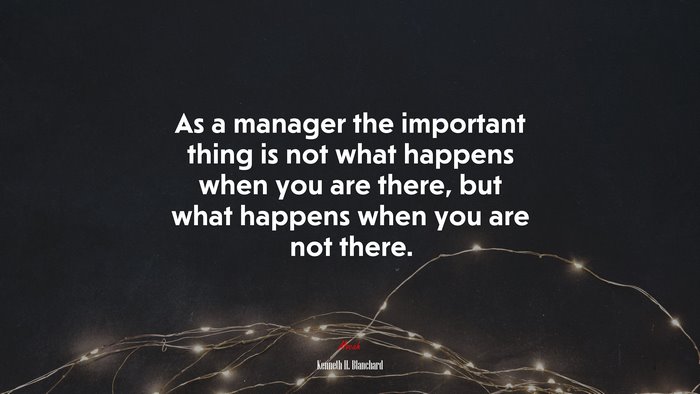 As a manager the important thing is not what happens when you are there, but what happens when you are not there. | Kenneth H. Blanchard quote