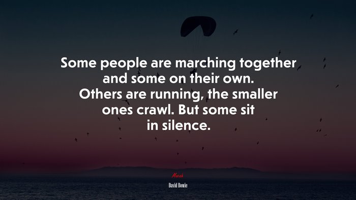 Some people are marching together and some on their own. Others are running, the smaller ones crawl. But some sit in silence. | David Bowie quote