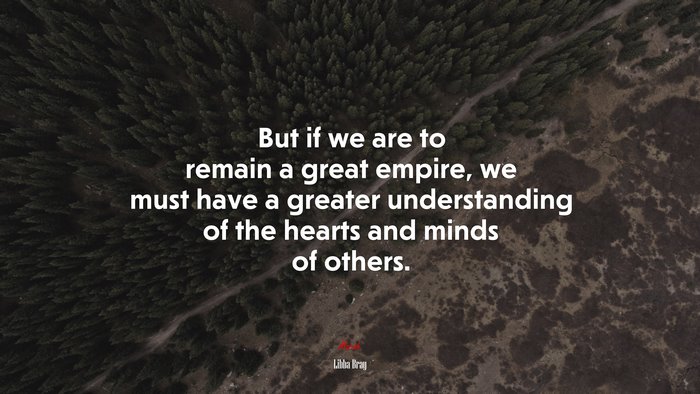But if we are to remain a great empire, we must have a greater understanding of the hearts and minds of others. | Libba Bray quote