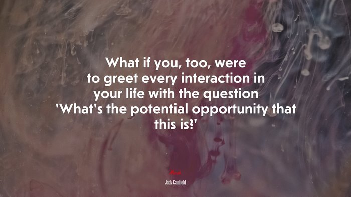 What if you, too, were to greet every interaction in your life with the question ‘What’s the potential opportunity that this is?’ | Jack Canfield quote
