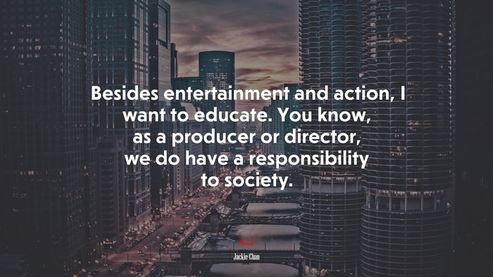 Besides entertainment and action, I want to educate. You know, as a producer or director, we do have a responsibility to society. | Jackie Chan quote