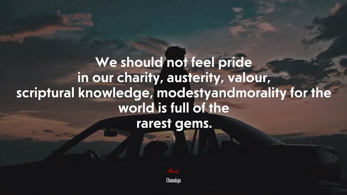 We should not feel pride in our charity, austerity, valour, scriptural knowledge, modestyandmorality for the world is full of the rarest gems. | Chanakya quote