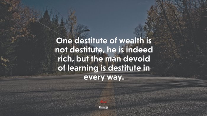 One destitute of wealth is not destitute, he is indeed rich, but the man devoid of learning is destitute in every way. | Chanakya quote
