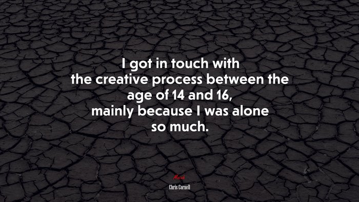 I got in touch with the creative process between the age of 14 and 16, mainly because I was alone so much. | Chris Cornell quote