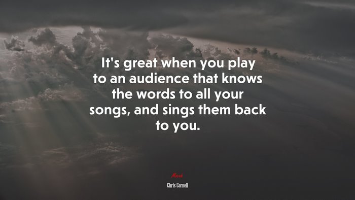 It’s great when you play to an audience that knows the words to all your songs, and sings them back to you. | Chris Cornell quote