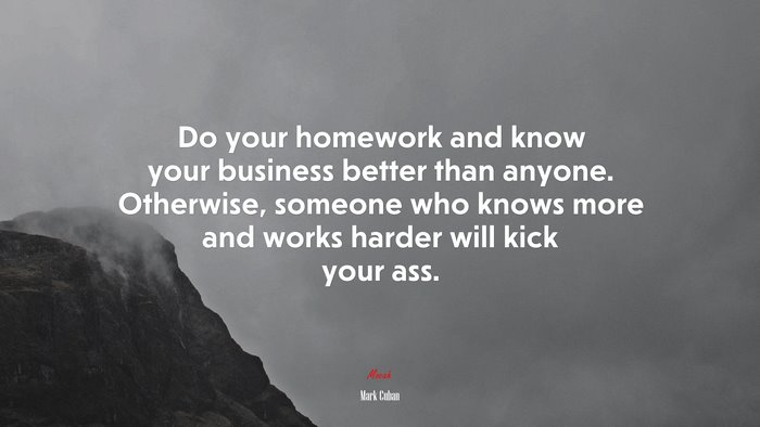 Do your homework and know your business better than anyone. Otherwise, someone who knows more and works harder will kick your ass. | Mark Cuban quote
