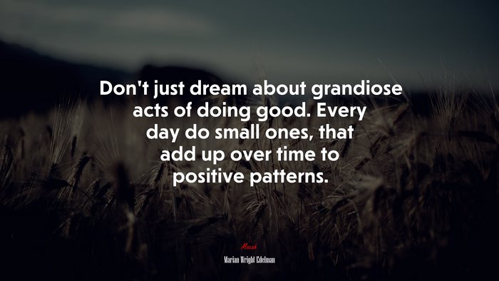 Don’t just dream about grandiose acts of doing good. Every day do small ones, that add up over time to positive patterns. | Marian Wright Edelman quote