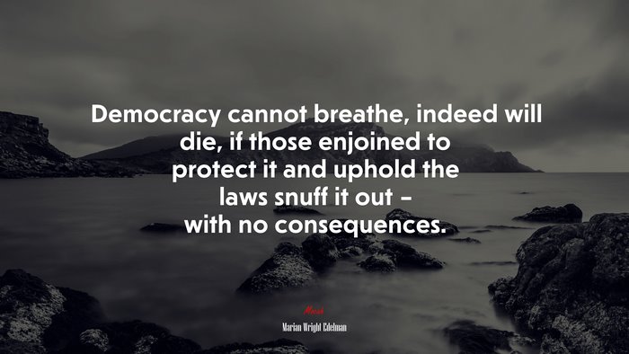 Democracy cannot breathe, indeed will die, if those enjoined to protect it and uphold the laws snuff it out – with no consequences. | Marian Wright Edelman quote