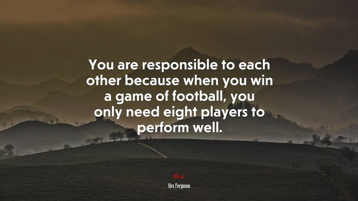 You are responsible to each other because when you win a game of football, you only need eight players to perform well. | Alex Ferguson quote