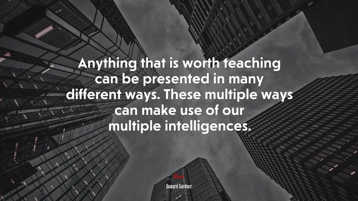 Anything that is worth teaching can be presented in many different ways. These multiple ways can make use of our multiple intelligences. | Howard Gardner quote