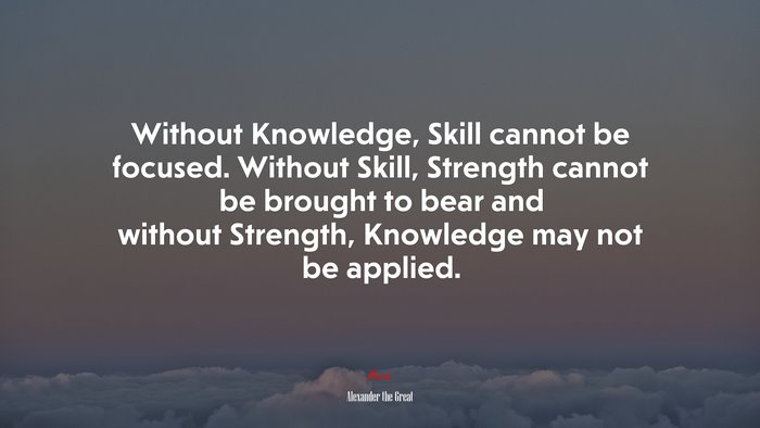 Without Knowledge, Skill cannot be focused. Without Skill, Strength cannot be brought to bear and without Strength, Knowledge may not be applied. | Alexander the Great quote