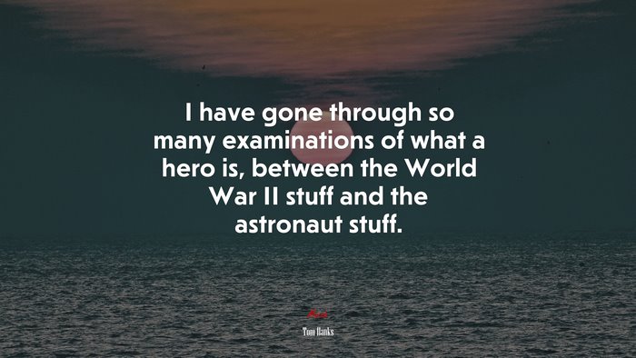 I have gone through so many examinations of what a hero is, between the World War II stuff and the astronaut stuff. | Tom Hanks quote
