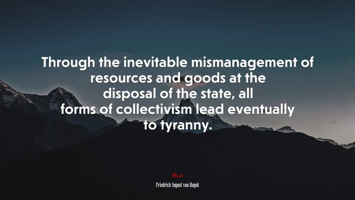 Through the inevitable mismanagement of resources and goods at the disposal of the state, all forms of collectivism lead eventually to tyranny. | Friedrich August von Hayek quote