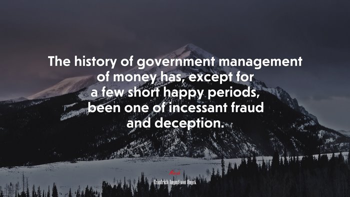 The history of government management of money has, except for a few short happy periods, been one of incessant fraud and deception. | Friedrich August von Hayek quote