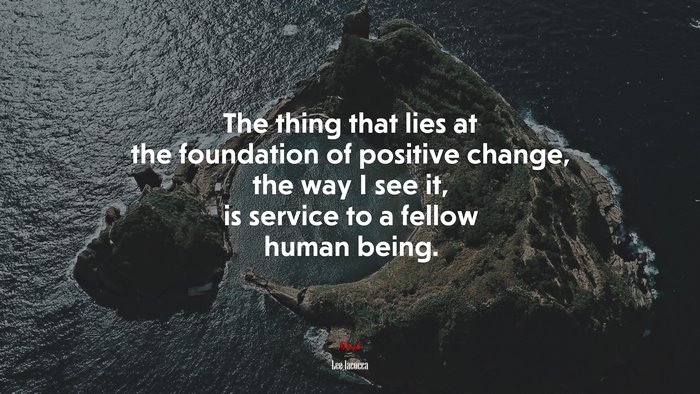 The thing that lies at the foundation of positive change, the way I see it, is service to a fellow human being. | Lee Iacocca quote