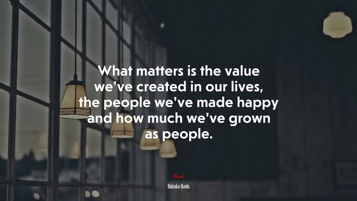 What matters is the value we’ve created in our lives, the people we’ve made happy and how much we’ve grown as people. | Daisaku Ikeda quote