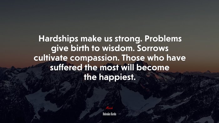 Hardships make us strong. Problems give birth to wisdom. Sorrows cultivate compassion. Those who have suffered the most will become the happiest. | Daisaku Ikeda quote