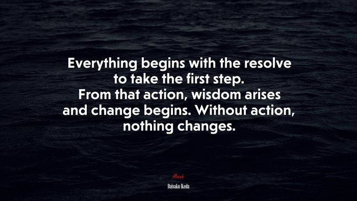 Everything begins with the resolve to take the first step. From that action, wisdom arises and change begins. Without action, nothing changes. | Daisaku Ikeda quote
