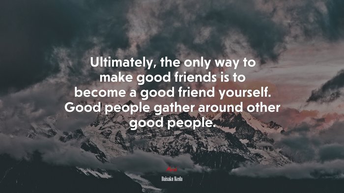 Ultimately, the only way to make good friends is to become a good friend yourself. Good people gather around other good people. | Daisaku Ikeda quote