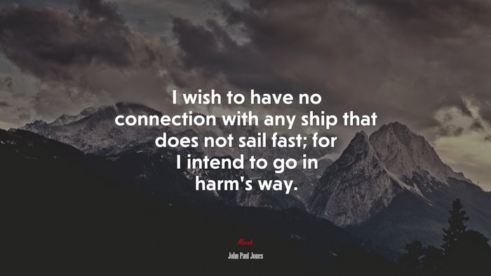I wish to have no connection with any ship that does not sail fast; for I intend to go in harm’s way. | John Paul Jones quote
