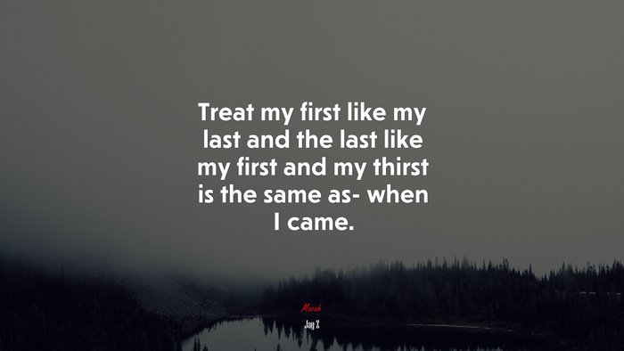 Treat my first like my last and the last like my first and my thirst is the same as- when I came. | Jay-Z quote