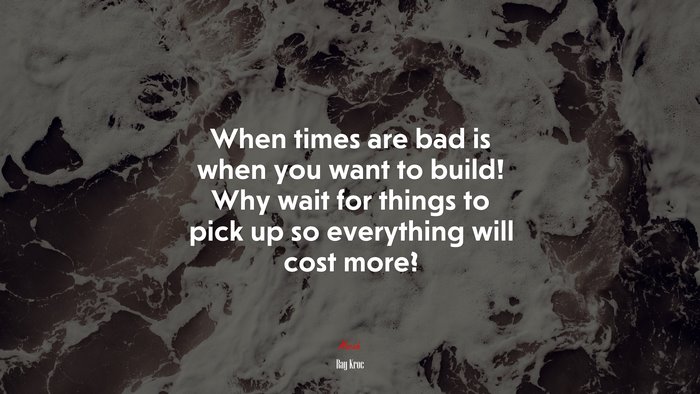 When times are bad is when you want to build! Why wait for things to pick up so everything will cost more? | Ray Kroc quote