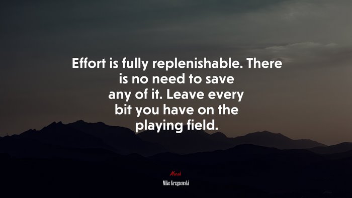 Effort is fully replenishable. There is no need to save any of it. Leave every bit you have on the playing field. | Mike Krzyzewski quote