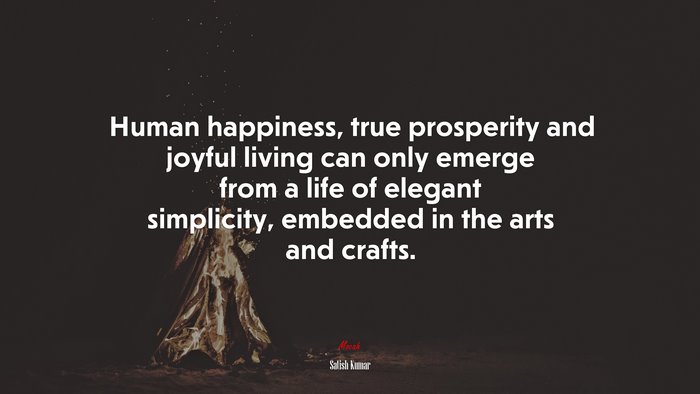 Human happiness, true prosperity and joyful living can only emerge from a life of elegant simplicity, embedded in the arts and crafts. | Satish Kumar quote