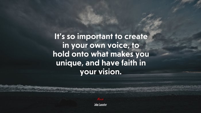 It’s so important to create in your own voice, to hold onto what makes you unique, and have faith in your vision. | John Lasseter quote