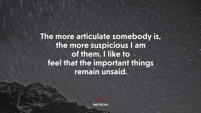 The more articulate somebody is, the more suspicious I am of them. I like to feel that the important things remain unsaid. | Daniel Day-Lewis quote