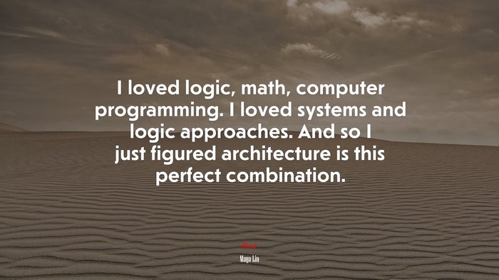 I loved logic, math, computer programming. I loved systems and logic approaches. And so I just figured architecture is this perfect combination. | Maya Lin quote