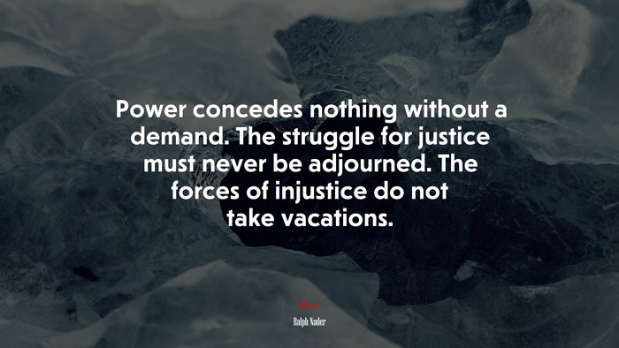 Power concedes nothing without a demand. The struggle for justice must never be adjourned. The forces of injustice do not take vacations. | Ralph Nader quote