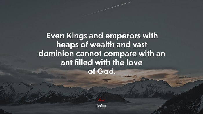 Even Kings and emperors with heaps of wealth and vast dominion cannot compare with an ant filled with the love of God. | Guru Nanak quote