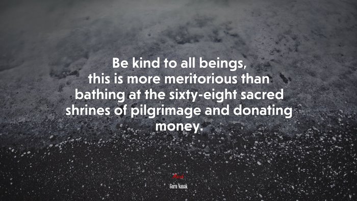 Be kind to all beings, this is more meritorious than bathing at the sixty-eight sacred shrines of pilgrimage and donating money. | Guru Nanak quote