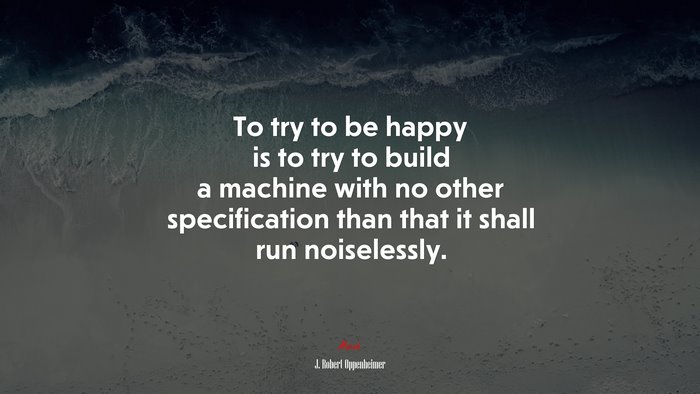 To try to be happy is to try to build a machine with no other specification than that it shall run noiselessly. | J. Robert Oppenheimer quote