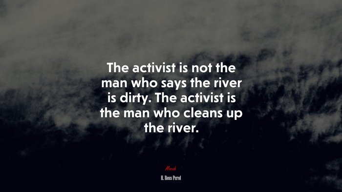 The activist is not the man who says the river is dirty. The activist is the man who cleans up the river. | H. Ross Perot quote
