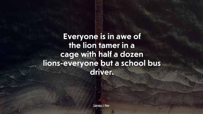 Everyone is in awe of the lion tamer in a cage with half a dozen lions-everyone but a school bus driver. | Laurence J. Peter quote