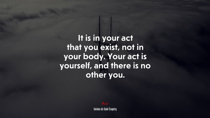 It is in your act that you exist, not in your body. Your act is yourself, and there is no other you. | Antoine de Saint-Exupéry quote
