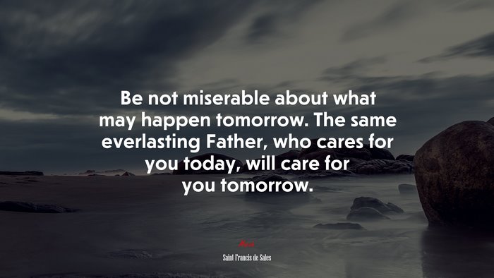 Be not miserable about what may happen tomorrow. The same everlasting Father, who cares for you today, will care for you tomorrow. | Saint Francis de Sales quote