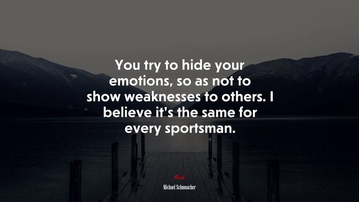 You try to hide your emotions, so as not to show weaknesses to others. I believe it’s the same for every sportsman. | Michael Schumacher quote