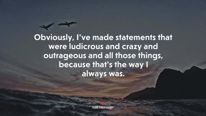Obviously, I’ve made statements that were ludicrous and crazy and outrageous and all those things, because that’s the way I always was. | Arnold Schwarzenegger quote