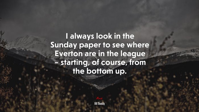 I always look in the Sunday paper to see where Everton are in the league – starting, of course, from the bottom up. | Bill Shankly quote