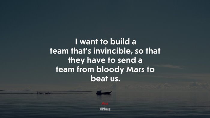I want to build a team that’s invincible, so that they have to send a team from bloody Mars to beat us. | Bill Shankly quote