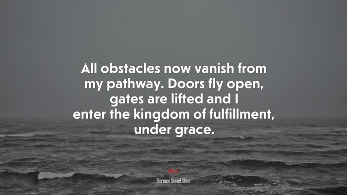 All obstacles now vanish from my pathway. Doors fly open, gates are lifted and I enter the kingdom of fulfillment, under grace. | Florence Scovel Shinn quote